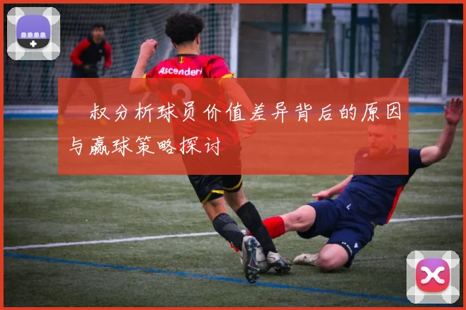 囧叔分析球员价值差异背后的原因与赢球策略探讨