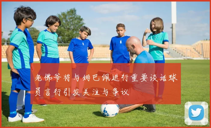 老佛爷将与姆巴佩进行重要谈话球员言行引发关注与争议