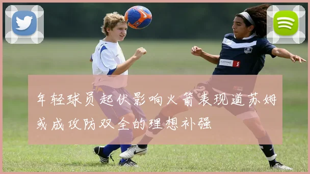 年轻球员起伏影响火箭表现道苏姆或成攻防双全的理想补强