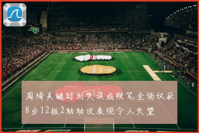 周琦关键时刻失误成败笔全场仅获8分12板2助助攻表现令人失望