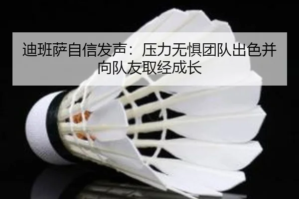 迪班萨自信发声:压力无惧团队出色并向队友取经成长(hth)